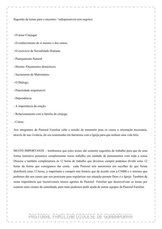 Sugestão de temas para o encontro / indispensáveis (em negrito)



- O amor Conjugal.

- O conhecimento de si mesmo e dos outros.

- O exercício da Sexualidade Humana.

- Planejamento Natural

- Dizimo /Orçamentos domésticos.

- Sacramento do Matrimônio.

- O Diálogo.

- Paternidade responsável.

- Dependência.

- A importância da oração.

- Relacionamento com a família do cônjuge.

- Ciúme.

Aos integrantes da Pastoral Familiar cabe a missão de transmitir para os casais a orientação necessária,
através de sua vivência, do seu testemunho em harmonia com a Igreja para que tenham uma vida feliz.



MUITO IMPORTANTE – lembramos que estes temas são somente sugestões de trabalho para que de uma
forma instrutiva possamos complementar nosso trabalho em unidade de pensamentos com toda a nossa
Diocese e também completarmos às 12 horas de trabalho que devemos cumprir podemos dividir estas 12
horas da forma que consigamos dar conta, cada Pastoral tem autonomia em escolher de que forma
distribuirá estas 12 horas, o importante e cumprir este horário que de acordo com a CNBB e o mínimo que
podemos dar aos casais que nos procuram para regularizar sua situação perante Deus e a Igreja. Também de
suma importância que incentivemos nossos agentes de Pastoral Familiar que desenvolvam os temas por
estarem mais cientes da caminhada, para tanto podemos pedir ajuda de outras equipes da Pastoral Familiar.
 