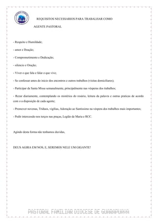 REQUISITOS NECESSARIOS PARA TRABALHAR COMO

                 AGENTE PASTORAL



- Respeito e Humildade;

- amor e Doação;

- Comprometimento e Dedicação;

- silencio e Oração;

- Viver o que fala e falar o que vive;

- Se confessar antes do inicio dos encontros e outros trabalhos (visitas domiciliares);

- Participar da Santa Missa semanalmente, principalmente nas vésperas dos trabalhos;

- Rezar diariamente, contemplando os mistérios do rosário, leitura da palavra e outras praticas de acordo
com o a disposição de cada agente;

- Promover novenas, Tríduos, vigílias, Adoração ao Santíssimo na véspera dos trabalhos mais importantes;

- Pedir intercessão nos terços nas praças, Legião de Maria e RCC.



Agindo desta forma não tenhamos duvidas,



DEUS AGIRA EM NOS, E, SEREMOS NELE UM GIGANTE!
 