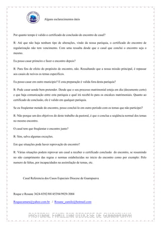 Alguns esclarecimentos úteis



Por quanto tempo é valido o certificado de conclusão do encontro de casal?

R: Até que não haja nenhum tipo de alterações, vindo da nossa paróquia, o certificado do encontro de
regularização não tem vencimento. Com uma ressalta desde que o casal que conclui o encontro seja o
mesmo.

Eu posso casar primeiro e fazer o encontro depois?

R: Para fins de efeito do propósito de encontro, não. Ressaltando que a nossa missão principal, é repassar
aos casais de noivos os temas específicos.

Eu posso casar em outro município? E esta preparação é valida fora desta paróquia?

R: Pode casar aonde bem pretender. Desde que o seu processo matrimonial esteja em dia (documento certo)
e que haja comunicação entre esta paróquia e qual irá recebê-lo para os encalces matrimoniais. Quanto ao
certificado de conclusão, ele é valido em qualquer paróquia.

Se eu freqüentar metade do encontro, posso concluí-lo em outro período com os temas que não participei?

R: Não porque um dos objetivos do deste trabalho da pastoral, é que o conclua a seqüência normal dos temas
no mesmo encontro.

O casal tem que freqüentar o encontro junto?

R: Sim, salva algumas exceções.

Em que situações pode haver reprovação do encontro?

R: Várias situações podem reprovar um casal a receber o certificado conclusão do encontro, se resumindo
no não cumprimento das regras e normas estabelecidas no inicio do encontro como por exemplo: Pelo
numero de faltas, por incapacidades na assimilação de temas, etc.



       Casal Referencia dos Casos Especiais Diocese de Guarapuava



Roque e Rosane 3624-8392/88145394/9929-3004

Roquecamara@yahoo.com.br / Rosane_camilo@hotmail.com
 