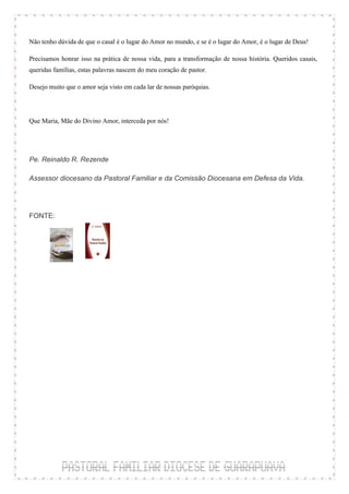 Não tenho dúvida de que o casal é o lugar do Amor no mundo, e se é o lugar do Amor, é o lugar de Deus!

Precisamos honrar isso na prática de nossa vida, para a transformação de nossa história. Queridos casais,
queridas famílias, estas palavras nascem do meu coração de pastor.

Desejo muito que o amor seja visto em cada lar de nossas paróquias.



Que Maria, Mãe do Divino Amor, interceda por nós!



Pe. Reinaldo R. Rezende

Assessor diocesano da Pastoral Familiar e da Comissão Diocesana em Defesa da Vida.




FONTE:
 