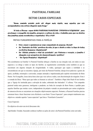 PASTORAL FAMILIAR

                             SETOR CASOS ESPECIAIS
     "Quem caminha sozinho pode até chegar mais rápido, mas aqueles que vão
acompanhados com certeza chegarão mais longe."

      “E toda a Diocese requer UMA PASTORAL FAMILIAR “INTENSA E VIGOROSA” para
proclamar o evangelho da família, promover a cultura da vida, e trabalha para que os direitos
das famílias sejam reconhecidos e respeitados” (D.a nº435)

       METAS FUNDAMENTAIS PARA A FAMÍLIA

            Viver, crescer e aperfeiçoar-se como comunidade de pessoas. (Social)
            Ser “Santuário da Vida” servidora da vida, já que o direito a vida é a base de todos
             os direitos humanos. (Assistencial)
            Ser “Célula primeira e vital da sociedade”: por Natureza e vocação, a família é
             chamada a ser promotora do desenvolvimento. (politico)
            “ Ser Igreja Doméstica” (Espiritual)

Nós acreditamos na Família! A Pastoral Familiar abraçar a família na sua situação real, em todos os seus
aspectos e se dirige a todos os tipos de família: as regularmente constituídas como também as que se
encontram em alguma situação de irregularidade. A todas, quaisquer que sejam a realidade e as
circunstâncias em que se encontra a Igreja, por meio da Pastoral Familiar, deseja levar palavras e gestos de
apoio, acolhida, orientação e conversão, sempre animada e impulsionada pelo espírito missionário do Bom
Pastor. No Evangelho, Jesus deixa bem claro que veio salvar a todos, sem discriminação de ninguém. Esta é
a vontade de Deus: “Deus quer que todos os homens se salvem”. Também o Papa João Paulo II nos lembra
que a “Igreja foi instituída para a salvação de todos, sobretudo dos batizados”. E afirma: “Um empenho
pastoral ainda mais generoso, inteligente e prudente, na linha do exemplo do Bom Pastor, é pedido para
aquelas famílias que muitas vezes, independente da própria vontade ou pressionadas por outras exigências
de natureza diversa se encontram em situações objetivamente especiais. Portanto, a Pastoral Familiar precisa
estruturar bem e fazer funcionar com eficiência o seu Setor “Casos Especiais”, para cumprir totalmente seus
objetivos e atender aqueles “casos especiais” que lista o “Familiaris Consortio”.

Casos Especiais

Os objetivos do setor em nível diocesano são:

Aprofundar: Estudar, buscando conhecer melhor as ações do setor e da Pastoral Familiar como um todo;
 