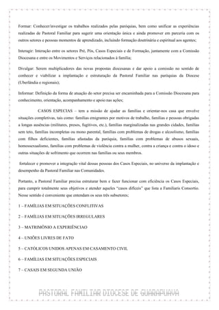 Formar: Conhecer/investigar os trabalhos realizados pelas paróquias, bem como unificar as experiências
realizadas de Pastoral Familiar para sugerir uma orientação única e ainda promover em parceria com os
outros setores e pessoas momentos de aprendizado, incluindo formação doutrinária e espiritual aos agentes;

Interagir: Interação entre os setores Pré, Pós, Casos Especiais e de Formação, juntamente com a Comissão
Diocesana e entre os Movimentos e Serviços relacionados à família;

Divulgar: Serem multiplicadores das novas propostas diocesanas e dar apoio a comissão no sentido de
conhecer e viabilizar a implantação e estruturação da Pastoral Familiar nas paróquias da Diocese
(Uberlândia e regionais);

Informar: Definição da forma de atuação do setor precisa ser encaminhada para a Comissão Diocesana para
conhecimento, orientação, acompanhamento e apoio nas ações;

            CASOS ESPECIAS – tem a missão de ajudar as famílias e orientar-nos casa que envolve
situações completivas, tais como: famílias emigrantes por motivos de trabalho, famílias e pessoas obrigadas
a longas ausências (militares, presos, fugitivos, etc.), famílias marginalizadas nas grandes cidades, famílias
sem teto, famílias incompletas ou mono parental, famílias com problemas de drogas e alcoolismo, famílias
com filhos deficientes, famílias afastadas da paróquia, famílias com problemas de abusos sexuais,
homossexualismo, famílias com problemas de violência contra a mulher, contra a criança e contra o idoso e
outras situações de sofrimento que ocorrem nas famílias ou seus membros.

fortalecer e promover a integração vital dessas pessoas dos Casos Especiais, no universo da implantação e
desempenho da Pastoral Familiar nas Comunidades.

Portanto, a Pastoral Familiar precisa estruturar bem e fazer funcionar com eficiência os Casos Especiais,
para cumprir totalmente seus objetivos e atender aqueles “casos difíceis” que lista a Familiaris Consortio.
Nesse sentido é conveniente que entendam os seus três subsetores;

1 – FAMÍLIAS EM SITUAÇÕES CONFLITIVAS

2 – FAMÍLIAS EM SITUAÇÕES IRREGULARES

3 – MATRIMÔNIO A EXPERIÊNCIAO

4 – UNIÕES LIVRES DE FATO

5 – CATÓLICOS UNIDOS APENAS EM CASAMENTO CIVIL

6 – FAMÍLIAS EM SITUAÇÕES ESPECIAIS

7 – CASAIS EM SEGUNDA UNIÃO
 