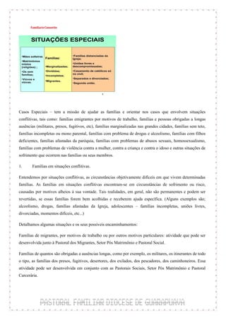 Casos Especiais – tem a missão de ajudar as famílias e orientar nos casos que envolvem situações
conflitivas, tais como: famílias emigrantes por motivos de trabalho, famílias e pessoas obrigadas a longas
ausências (militares, presos, fugitivos, etc), famílias marginalizadas nas grandes cidades, famílias sem teto,
famílias incompletas ou mono parental, famílias com problema de drogas e alcoolismo, famílias com filhos
deficientes, famílias afastadas da paróquia, famílias com problemas de abusos sexuais, homossexualismo,
famílias com problemas de violência contra a mulher, contra a criança e contra o idoso e outras situações de
sofrimento que ocorrem nas famílias ou seus membros.

1.     Famílias em situações conflitivas.

Entendemos por situações conflitivas, as circunstâncias objetivamente difíceis em que vivem determinadas
famílias. As famílias em situações conflitivas encontram-se em circunstâncias de sofrimento ou risco,
causadas por motivos alheios à sua vontade. Tais realidades, em geral, não são permanentes e podem ser
revertidas, se essas famílias forem bem acolhidas e receberem ajuda específica. (Alguns exemplos são;
alcoolismo, drogas, famílias afastadas da Igreja, adolescentes – famílias incompletas, uniões livres,
divorciadas, momentos difíceis, etc...)

Detalhamos algumas situações e os seus possíveis encaminhamentos:

Famílias de migrantes, por motivos de trabalho ou por outros motivos particulares: atividade que pode ser
desenvolvida junto à Pastoral dos Migrantes, Setor Pós Matrimônio e Pastoral Social.

Famílias de quantos são obrigadas a ausências longas, como por exemplo, os militares, os itinerantes de todo
o tipo, as famílias dos presos, fugitivos, desertores, dos exilados, dos pescadores, dos caminhoneiros. Essa
atividade pode ser desenvolvida em conjunto com as Pastorais Sociais, Setor Pós Matrimônio e Pastoral
Carcerária.
 