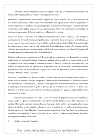 Constituem situações irregulares aquelas vividas pelos casais que se encontram em discordância das
normas ou leis vigentes, tanto do ponto de vista religioso como civil:

Matrimônio à Experiência essa é uma situação irregular que vem se tornando cada vez mais frequente nos
dias de hoje. Procurar-se-á, então, desenvolver um trabalho para regularizar essa situação, legitimando-se
tais uniões por meio de uma boa e eficaz preparação para o casamento civil e religioso. Essa preparação para
o matrimônio cristão poderá ser desenvolvida em conjunto com o Setor Pré Matrimonial, como também em
sintonia com a preparação da Crisma para jovens e a Pastoral da Juventude.

Uniões livre de fato – são uniões sem nenhum vinculo institucional, civil ou religioso, e sem intenção de
estabelecimento do vinculo institucional publicamente reconhecido. Deve ser encarado pastoralmente, do
mesmo modo do caso anterior, por meio de atividades semelhantes às já citada: trabalho de conscientização,
de educação para o amor e para a vida matrimonial, legitimação dessas uniões pelo casamento civil e
religioso. A preparação para esses matrimônios poderá ser feita em conjunto com o Setor Pré Matrimonial,
de modo especial com a Comissão para a Ação Missionária.

Católicos unidos apenas em casamento civil. Torna-se cada vez mais comum, nos dias de hoje, os casos de
católicos que, por motivos ideológicos, econômicos, sociais e práticos, preferem se casar somente no civil,
rejeitando, ou pelo menos adiando, o casamento religioso. A Pastoral Familiar procurará desenvolver um
trabalho de conscientização, de legitimação e de preparação para a celebração do matrimônio religioso,
podendo esta última ser desenvolvida em conjunto com o Setor Pré Matrimonial, com a Comissão para a
Liturgia e Animação Bíblico-Catequética.

Separados e divorciados em Segunda União – motivos diversos quais incompreensões recíprocas e
incapacidade de abertura a relações interpessoais, podem conduzir dolorosamente o matrimônio válido a
uma fratura muitas vezes irreparável. A Pastoral Familiar procurará desenvolver atividades de acolhimento,
evangelização, acompanhamento e ajuda às pessoas que se encontram nesta situação. O Setor Casos
Especiais pode desenvolver, aceitar e até criar trabalhos evangelizadores e grupos de espiritualidade junto a
essas pessoas ou grupos.

        Divorciados que contraem nova união – casais em 2ª união. A Igreja não reconhece com válida essa
segunda união, se o primeiro matrimônio foi válido. Porém ela não abandona os seus filhos, batizados na fé
católica. Observando o preceito misericordioso de Jesus que a todos acolhe, e preocupada pelo crescente
número de famílias nessas situações, a Igreja incentiva o acolhimento e a ação evangelizadora dessas
famílias por meio da Pastoral Familiar. Também orientar o trabalho do Grupo Bom Pastor no acolhimento e
evangelização dos casais em 2ª união, (Onde não tem um casal de 2º união que possa faze-lo). Seguindo a
apostila própria do Grupo Bom Pastor.

3      Famílias em Situações Especiais
 