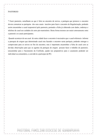 PASTOREIO



* Fazer pastoreio, semelhante ao que é feito no encontro de noivos, a paróquia que promove o encontro
devera comunicar as paróquias dos seus casais inscritos para fazer o encontro de Regularização, podendo
assim encaminhar o casal responsável pelo pastoreio, portando a ficha já elaborada com dados, endereço e
telefone do casal aos cuidados do setor pós-matrimônio. Desta forma teremos um maior entrosamento entre
a pastoral e os casais participantes.

 Quando acontecer de um casal de outra cidade fazer o encontro é necessário que o casal referencia informe
a paroquia de origem que determinado casal esta fazendo o encontro nesta paróquia, podendo entregar o
comprovante para os noivos no fim do encontro, mas é importante encaminhar a ficha do casal com as
devidas observações para que os agentes da paróquia de origem possam fazer o trabalho do pastoreio.
(encaminhar para o Sacramento da Confissão, ajudar nos preparativos para o casamento podendo ser
individual ou comunitário, e convidá-lo a participar da PF)
 