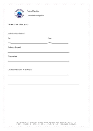 Pastoral Familiar

                            Diocese de Guarapuava



FICHA PARA PASTOREIO



Identificação dos casais:

Ele:__________________________________________Fone:___________________

Ela:__________________________________________Fone:___________________

Endereço do casal: ___________________________________________________

______________________________________________________________________

Observações:

______________________________________________________________________

______________________________________________________________________

Casal acompanhante do pastoreio:

_____________________________________________________________________



_________________________________________________________________________________
 