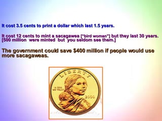 It cost 3.5 cents to print a dollar which last 1.5 years. It cost 12 cents to mint a sacagawea  [“bird woman”]  but they last 30 years. [500 million  were minted  but  you seldom see them.]  The government could save $400 million if people would use more sacagaweas. 