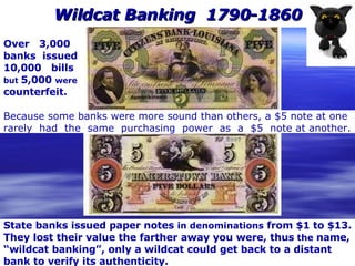 Wildcat Banking  1790-1860 State banks issued paper notes  in denominations  from $1 to $13. They lost their value the farther away you were, thus  the  name, “ wildcat banking”, only a wildcat could get back to a distant bank to verify its authenticity.  Over  3,000  banks  issued 10,000  bills but  5,000  were counterfeit. Because some banks were more sound than others, a $5 note at one rarely  had  the  same  purchasing  power  as  a  $5  note at another. 