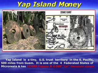 Yap Island Money Yap Island  is  a tiny,  U.S. trust  territory  in the S. Pacific,  500 miles from Guam.  It is one of the  4  Federated States of Micronesia  & has   12,000 Yapese & 6,000 “rai”  limestone stones.  