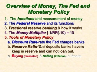 Overview of Money, The Fed and  Monetary Policy 1.  The  functions  and measurement of money 2. The  Federal Reserve  and its functions 3.  Fractional reserve banking  & how it works 4. The  Money Multiplier  [ 1/RR(.10) = 10 5.  Tools of Monetary Policy a.  Discount Rate -rate the Fed charges banks b.  Reserve Ratio- %  of  deposits banks have  to keep in reserve and can not loan out. c.  B uying   (recession)  &  s elling   (inflation )   of  b onds 