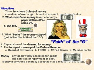 . Objectives 1 . Three  functions (roles) of money a. medium of exchange  b. unit of account  c. store of value 2.  What constitutes money  in our economy? paper dollars-50%)  coins-2%  b. DD-48% 3. What  “backs” the money supply ? (gold/silver/the faith of the “G”) 4. Explanation of the  demand for money . 5. The  four-part make-up of the Federal Reserve a. Board of Governors  b. FOMC  c. 12 Fed Banks  d. Member banks Money  – any good widely accepted for goods  and services or repayment of debt. Money is anything generally acceptable as a medium of exchange.  “ Faith” of  the   “G” 