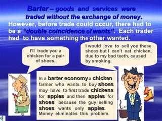 . However, before trade could occur, there had to  be a  “double coincidence  of  wants” .  Each trader  had  to have something  the  other wanted. I’ll  trade you a chicken for a pair of shoes. I would  love  to  sell you these shoes but I  can’t  eat  chicken, due to my bad teeth, caused by smoking. In a  barter economy  a  chicken   farmer  who  wants  to  buy  shoes   may  have  to first trade  chickens   for  apples  and then  apples  for  shoes  because  the  guy  selling  shoes  wants  only  apples .  Money  eliminates  this  problem.  Barter  – goods  and  services  were  traded without the exchange of money . 