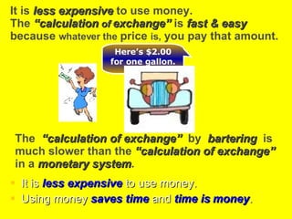 . It is  less expensive  to use money. Using money  saves time  and  time is   money . The  “calculation of exchange”   by  bartering  is  much slower than the  “calculation of exchange”   in a  monetary system . It is  less expensive  to use money.  The  “calculation  of  exchange”  is  fast & easy   because  whatever the  price  is,  you pay that amount. Here’s $2.00 for one gallon. 