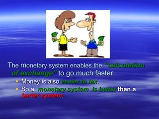 Money is also  easier to tax .  So a  monetary system  is better   than a   barter system . T he  m onetary system enables the   “calculation   of exchange”  to go much faster. 