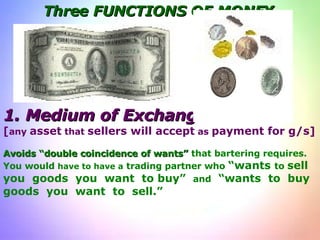 Three FUNCTIONS OF MONEY 1.   Medium of Exchange [ any  asset  that  sellers will accept  as  payment for g/s] Avoids “double coincidence of wants”  that bartering requires. You would  have to have a  trading partner who  “wants  to  sell you  goods  you  want  to buy”  and   “wants  to  buy  goods  you  want  to  sell.” 