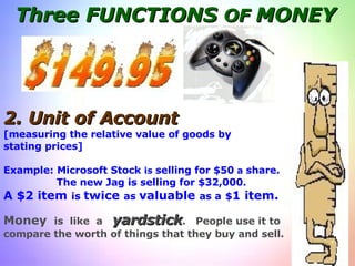 Three FUNCTIONS  OF  MONEY 2.   Unit of   Account [measuring the relative value of goods by  stating prices] Example: Microsoft Stock  is  selling for $50  a  share. The new Jag is selling for $32,000. A $2 item  is  twice  as  valuable  as a   $ 1 item. Money  is  like  a  yardstick .  People use it to  compare the worth of things that they buy and sell. 