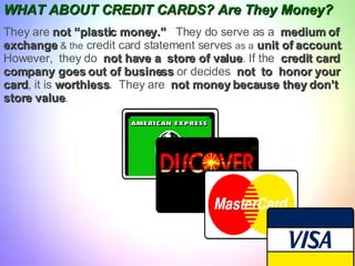 WHAT ABOUT   CREDIT CARDS? Are They Money? They are  not “plastic money.”   They do serve as a  medium of  exchange   & the  credit card statement serves  as a   unit of account .  However,  they do  not have a  store of value . If the  credit card  company goes out of business  or decides  not  to  honor your  card , it is  worthless .  They are  not money because they don’t  store value .  