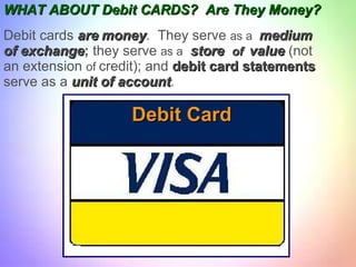 WHAT ABOUT   Debit CARDS?  Are They Money? Debit cards  are   money .  They serve  as a  medium of exchange ;  they serve  as a   store  of  value  (not an extension  of  credit); and  debit card statements serve as a  unit of account . Debit Card 