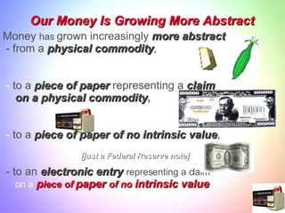 Our Money Is Growing More Abstract Money  has  grown increasingly  more abstract - from a  physical commodity , -  to a  piece of paper  representing a  claim  on a physical commodity , -  to a  piece of paper of no intrinsic value , - to an  electronic entry   representing a claim on a   p iece   of  paper  of no  intrinsic value . [just a Federal Reserve note] 