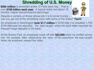 Shredding of U.S. Money $500 million  is shredded at the 12 Feds each day.  That is  over  $100 billion each year .  A typical dollar last about 18  months. Higher denominations last longer. Despite a camera on those whose job it is to shred money –  can you get out of the shredding room with some of the notes?  Yes!!! An employee in Washington  took $1.7 million  in $100 bills [ he sneaked 1,700 $100 bills past his security].  He  was caught  when his bank teller reported his frequent large deposits in his bank. At the Boston Fed, an employee made off with  $23,000  when he stuffed money  into  his  pockets  after  obstructing  the  view  of his coworkers. He was caught when his employer viewed the video . 