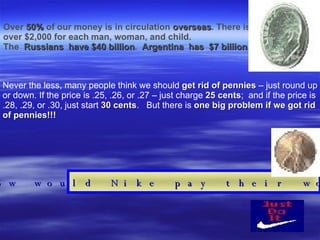 Over  50%  of our money is in circulation  overseas . There is  over $2,000 for each   man, woman, and child. The  Russians  have $40 billion .  Argentina  has  $7 billion . Never the less, many people think we should  get rid of pennies  – just round up or down. If the price is .25, .26, or .27 – just charge  25 cents ;  and if the price is .28, .29, or .30, just start  30 cents .  But there is  one big problem if we got rid of pennies!!! How would Nike pay their workers? 