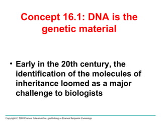 Concept 16.1: DNA is the genetic material Early in the 20th century, the identification of the molecules of inheritance loomed as a major challenge to biologists Copyright © 2008 Pearson Education Inc., publishing as Pearson Benjamin Cummings 