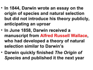 In 1844, Darwin wrote an essay on the origin of species and natural selection but did not introduce his theory publicly, anticipating an uproar In June 1858, Darwin received a manuscript from  Alfred Russell Wallace , who had developed a theory of natural selection similar to Darwin’s Darwin quickly finished  The Origin of Species  and published it the next year 