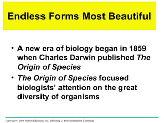 Endless Forms Most Beautiful A new era of biology began in 1859 when Charles Darwin published  The Origin of Species  The Origin of Species  focused biologists’ attention on the great diversity of organisms Copyright © 2008 Pearson Education, Inc., publishing as Pearson Benjamin Cummings 