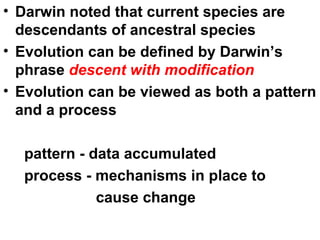 Darwin noted that current species are descendants of ancestral species Evolution can be defined by Darwin’s phrase  descent with modification Evolution can be viewed as both a pattern and a process pattern - data accumulated process - mechanisms in place to cause change 