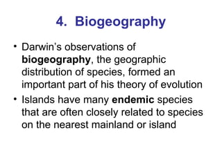 4.  Biogeography Darwin’s observations of  biogeography , the geographic distribution of species, formed an important part of his theory of evolution Islands have many  endemic  species that are often closely related to species on the nearest mainland or island 
