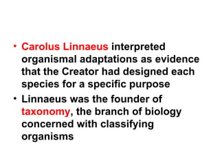 Carolus Linnaeus  interpreted organismal adaptations as evidence that the Creator had designed each species for a specific purpose Linnaeus was the founder of  taxonomy , the branch of biology concerned with classifying organisms 