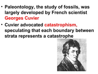 Paleontology, the study of fossils, was largely developed by French scientist  Georges Cuvier Cuvier advocated  catastrophism,  speculating that each boundary between strata represents a catastrophe 