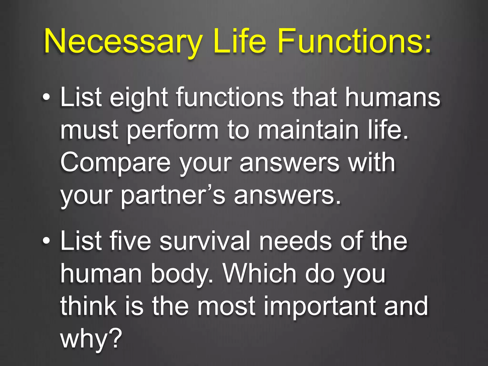 Necessary Life Functions:
• List eight functions that humans
must perform to maintain life.
Compare your answers with
your partner’s answers.
• List five survival needs of the
human body. Which do you
think is the most important and
why?
 