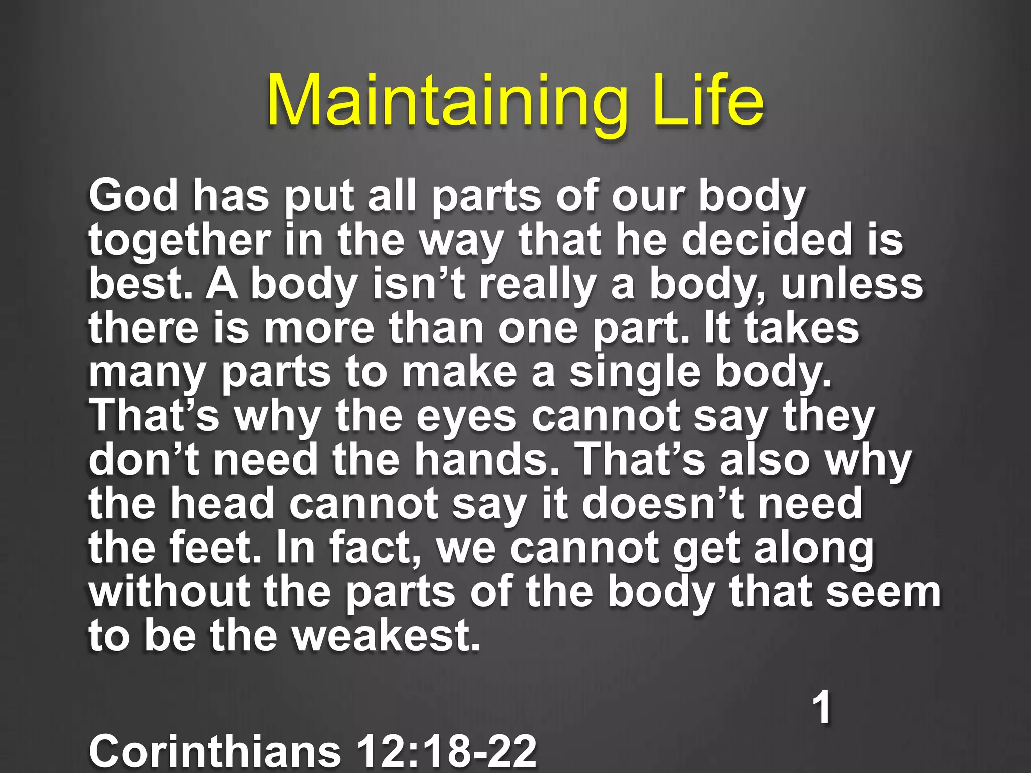 Maintaining Life
God has put all parts of our body
together in the way that he decided is
best. A body isn’t really a body, unless
there is more than one part. It takes
many parts to make a single body.
That’s why the eyes cannot say they
don’t need the hands. That’s also why
the head cannot say it doesn’t need
the feet. In fact, we cannot get along
without the parts of the body that seem
to be the weakest.
1
Corinthians 12:18-22
 