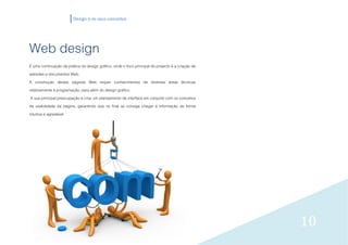 Design e os seus conceitos




Web design
É uma continuação da prática do design gráfico, onde o foco principal do projecto é a criação de
websites e documentos Web.
A construção destas páginas Web requer conhecimentos de diversas áreas técnicas
relativamente à programação, para além do design gráfico.
 A sua principal preocupação é criar um planeamento de interface em conjunto com os conceitos
de usabilidade da página, garantindo que no final se consiga chegar à informação de forma
intuitiva e agradável.




                                                                                                   10
 