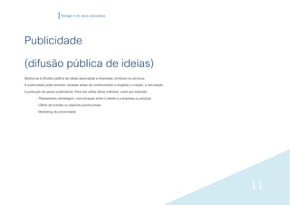 Design e os seus conceitos




Publicidade
(difusão pública de ideias)
Dedica-se à difusão pública de ideias associadas a empresas, produtos ou serviços.
A publicidade pode envolver variadas áreas de conhecimento e engloba a criação, a veiculação
e produção de peças publicitárias. Para isto utiliza vários métodos, como por exemplo:
         - Planeamento estratégico: comunicação entre o cliente e a empresa ou produto.
        - Oferta de brindes ou objectos promocionais
        - Marketing de proximidade




                                                                                               11
 