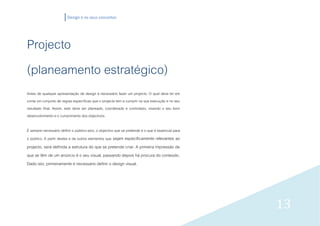 Design e os seus conceitos




Projecto
(planeamento estratégico)
Antes de qualquer apresentação de design é necessário fazer um projecto. O qual deve ter em
conta um conjunto de regras específicas que o projecto tem a cumprir na sua execução e no seu
resultado final. Assim, este deve ser planeado, coordenado e controlado, visando o seu bom
desenvolvimento e o cumprimento dos objectivos.

É sempre necessário definir o público-alvo, o objectivo que se pretende e o que é essencial para
o público. A partir destes e de outros elementos que sejam especificamente relevantes ao
projecto, será definida a estrutura do que se pretende criar. A primeira impressão de
que se têm de um anúncio é o seu visual, passando depois há procura do conteúdo.
Dado isto, primeiramente é necessário definir o design visual.




                                                                                                   13
 