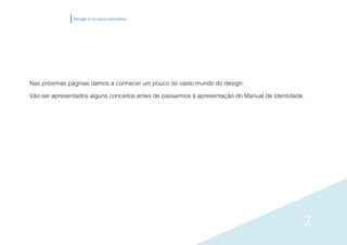 Design e os seus conceitos




Nas próximas páginas damos a conhecer um pouco do vasto mundo do design.
Vão ser apresentados alguns conceitos antes de passarmos à apresentação do Manual de Identidade.




                                                                                               2
 