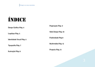 Design e os seus conceitos




ÍNDICE
                                               Paginação Pág. 9
Design Gráfico Pág. 4

                                               Web Design Pág. 10
Logótipo Pág. 5

                                               Publicidade Pág.11
Identidade Visual Pág. 6

                                               Multimédia Pág. 12
Tipografia Pág. 7

                                               Projecto Pág. 13
Ilustração Pág. 8




                                                                    3
 