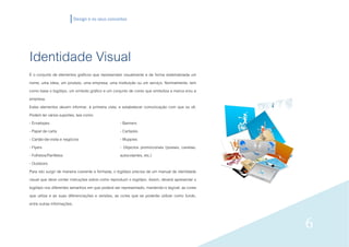 Design e os seus conceitos




Identidade Visual
É o conjunto de elementos gráficos que representam visualmente e de forma sistematizada um
nome, uma ideia, um produto, uma empresa, uma instituição ou um serviço. Normalmente, tem
como base o logótipo, um símbolo gráfico e um conjunto de cores que simboliza a marca e/ou a
empresa.
Estes elementos devem informar, à primeira vista, e estabelecer comunicação com que os vê.
Podem ter vários suportes, tais como:
- Envelopes                                         - Banners
- Papel de carta                                    - Cartazes
- Cartão-de-visita e negócios                       - Muppies
- Flyers                                            - Objectos promocionais (postais, canetas,
- Folhetos/Panfletos                                autocolantes, etc.)
- Outdoors
Para isto surgir de maneira coerente e formada, o logótipo precisa de um manual de identidade
visual que deve conter instruções sobre como reproduzir o logótipo. Assim, deverá apresentar o
logótipo nos diferentes tamanhos em que poderá ser representado, mantendo-o legível, as cores
que utiliza e as suas diferenciações e versões, as cores que se poderão utilizar como fundo,
entre outras informações.


                                                                                                 6
 