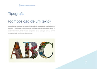 Design e os seus conceitos




Tipografia
(composição de um texto)
É o processo de composição de um texto e o seu objectivo principal é criar ordem estrutural e
dar forma à comunicação. Uma composição tipográfica deve ser especialmente legível e
visualmente envolvente, tendo em conta os objectivos da sua publicação, para que no final
consiga suscitar as reacções que são pretendidas.




                                                                                                7
 