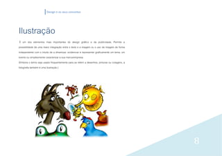 Design e os seus conceitos




Ilustração
 É um dos elementos mais importantes do design gráfico e da publicidade. Permite a
possibilidade de uma maior integração entre o texto e a imagem ou o uso da imagem de forma
independente com o intuito de a dinamizar, evidenciar e representar graficamente um tema, um
evento ou simplesmente caracterizar a sua marca/empresa.
(Embora o termo seja usado frequentemente para se referir a desenhos, pinturas ou colagens, a
fotografia também é uma ilustração.)




                                                                                                8
 