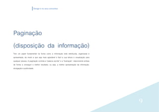 Design e os seus conceitos




Paginação
(disposição da informação)
Tem um papel fundamental na forma como a informação está distribuída, organizada e
apresentada, de modo a que seja mais agradável e fácil a sua leitura e visualização para
qualquer pessoa. A paginação controla a “palavra escrita” e a “ilustração”, relacionando ambas
de forma a conseguir o melhor resultado, ou seja, a melhor apresentação da informação,
divulgação e publicidade.




                                                                                                 9
 