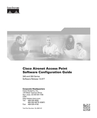 Cisco Aironet Access Point 
Software Configuration Guide 
340 and 350 Series 
Software Release 12.01T 
Corporate Headquarters 
Cisco Systems, Inc. 
170 West Tasman Drive 
San Jose, CA 95134-1706 
USA 
http://www.cisco.com 
Tel: 408 526-4000 
800 553-NETS (6387) 
Fax: 408 526-4100 
Text Part Number: OL-0657-07 
 