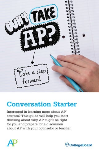 Conversation Starter
Interested in learning more about AP
®
courses? This guide will help you start
thinking about why AP might be right
for you and prepare for a discussion
about AP with your counselor or teacher.
 