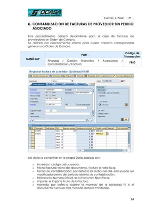 Cuentas a Pagar - AP -

 6. CONTABILIZACIÓN DE FACTURAS DE PROVEEDOR SIN PEDIDO
    ASOCIADO

 Este procedimiento deberá desarrollarse para el caso de facturas de
 proveedores sin Orden de Compra.
 Se definirá por procedimiento interno para cuáles compras corresponderá
 generar una Orden de Compra.

                                                                           Código de
                                        Path
                                                                          Transacción
MENÚ SAP
               Finanzas / Gestión financiera        /    Acreedores   /
                                                                             FB60
               Contabilización / Factura




 Los datos a completar en la solapa Datos básicos son:

    o   Acreedor: código del acreedor.
    o   Fecha factura: fecha del documento, factura o nota fiscal.
    o   Fecha de contabilización: por defecto la fecha del día, ésta puede ser
        modificada dentro del período abierto de contabilización.
    o   Referencia: Número Oficial de la Factura o Nota Fiscal.
    o   Importe: el importe bruto de la factura.
    o   Moneda, por defecto sugiere la moneda de la sociedad FI, si el
        documento fuera en otra moneda deberá cambiarse.



                                                                              14
 