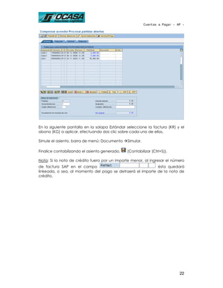 Cuentas a Pagar - AP -




En la siguiente pantalla en la solapa Estándar seleccione la factura (KR) y el
abono (KG) a aplicar, efectuando dos clic sobre cada uno de ellos.

Simule el asiento, barra de menú: Documento    Simular.

Finalice contabilizando el asiento generado,   (Contabilizar (Ctrl+S)).

Nota: Si la nota de crédito fuera por un importe menor, al ingresar el número
de factura SAP en el campo                                  ésta quedará
linkeada, o sea, al momento del pago se detraerá el importe de la nota de
crédito.




                                                                             22
 