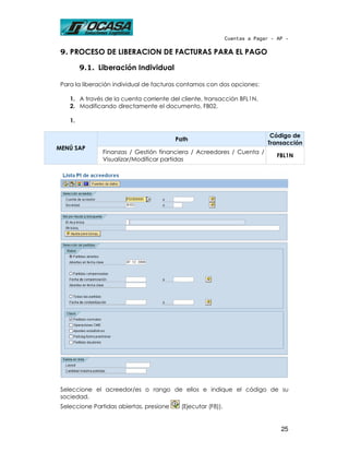 Cuentas a Pagar - AP -

 9. PROCESO DE LIBERACION DE FACTURAS PARA EL PAGO

         9.1. Liberación Individual

 Para la liberación individual de facturas contamos con dos opciones:

    1. A través de la cuenta corriente del cliente, transacción BFL1N.
    2. Modificando directamente el documento, FB02.

    1.

                                                                             Código de
                                          Path
                                                                            Transacción
MENÚ SAP
               Finanzas / Gestión financiera / Acreedores / Cuenta /
                                                                                FBL1N
               Visualizar/Modificar partidas




 Seleccione el acreedor/es o rango de ellos e indique el código de su
 sociedad.
 Seleccione Partidas abiertas, presione    (Ejecutar (F8)).


                                                                                 25
 