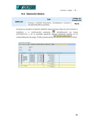 Cuentas a Pagar - AP -

       9.2. Liberación Masiva

                                                                        Código de
                                       Path
                                                                       Transacción
MENÚ SAP
               Finanzas / Gestión financiera / Acreedores / Cuenta /
                                                                          FBL1N
               Visualizar/Modificar partidas

 Cuando se visualice el reporte deberán seleccionarse todos los documentos a
 modificar y a continuación presionar               (Modificación en masa
 (Ctrl+Shift+F1)), y en la pantalla siguiente deberá presionar suprimir en el
 campo Bloqueo de pago. Finalice presionando                           (Intro).




                                                                            28
 
