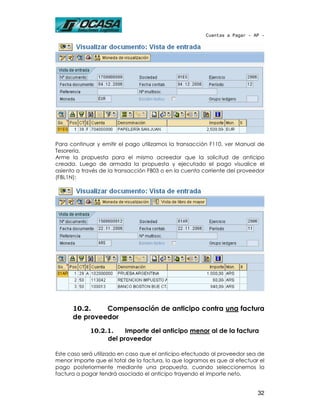 Cuentas a Pagar - AP -




Para continuar y emitir el pago utilizamos la transacción F110, ver Manual de
Tesorería.
Arme la propuesta para el mismo acreedor que la solicitud de anticipo
creada. Luego de armada la propuesta y ejecutado el pago visualice el
asiento a través de la transacción FB03 o en la cuenta corriente del proveedor
(FBL1N):




      10.2.    Compensación de anticipo contra una factura
      de proveedor
             10.2.1.    Importe del anticipo menor al de la factura
                  del proveedor

Este caso será utilizado en caso que el anticipo efectuado al proveedor sea de
menor importe que el total de la factura, lo que logramos es que al efectuar el
pago posteriormente mediante una propuesta, cuando seleccionemos la
factura a pagar tendrá asociado el anticipo trayendo el importe neto.


                                                                            32
 